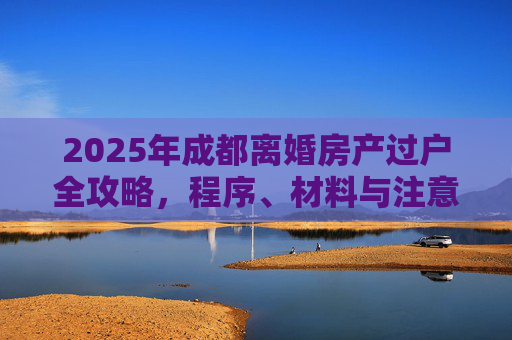 2025年成都离婚房产过户全攻略，程序、材料与注意事项