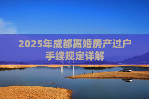 2025年成都离婚房产过户手续规定详解