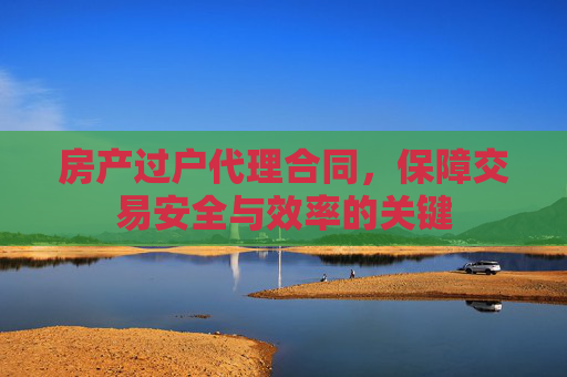 房产过户代理合同，保障交易安全与效率的关键