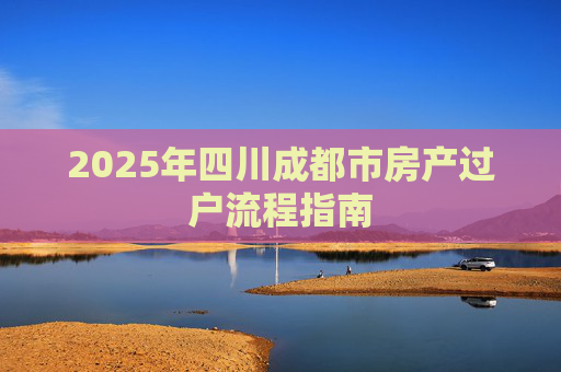 2025年四川成都市房产过户流程指南