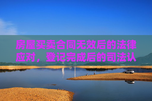房屋买卖合同无效后的法律应对，登记完成后的司法认定与处理