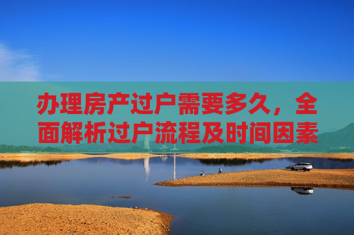 办理房产过户需要多久，全面解析过户流程及时间因素