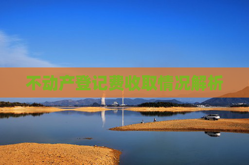 不动产登记费收取情况解析