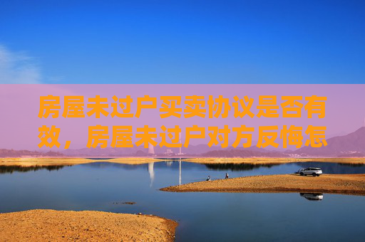 房屋未过户买卖协议是否有效，房屋未过户对方反悔怎么办