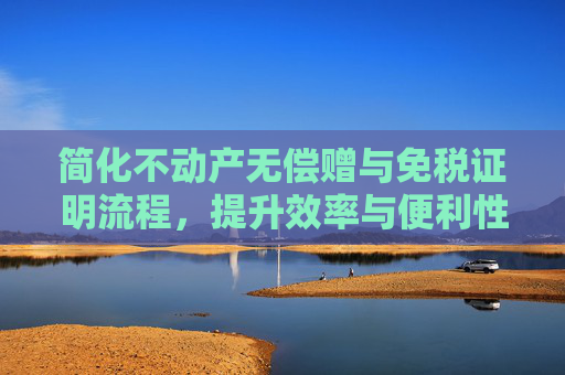简化不动产无偿赠与免税证明流程，提升效率与便利性