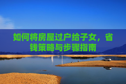 如何将房屋过户给子女，省钱策略与步骤指南