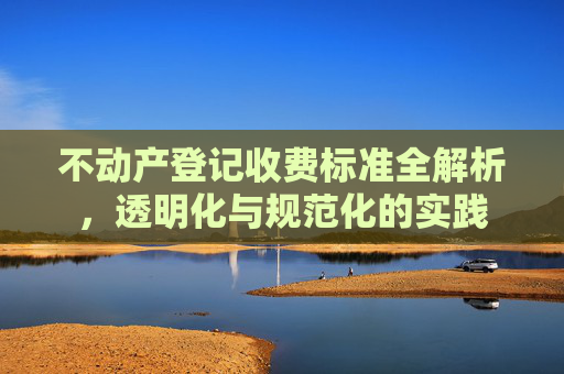 不动产登记收费标准全解析，透明化与规范化的实践