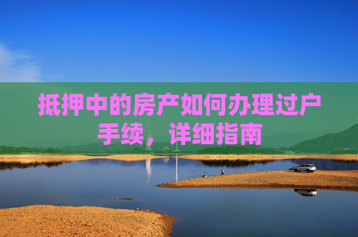 抵押中的房产如何办理过户手续，详细指南