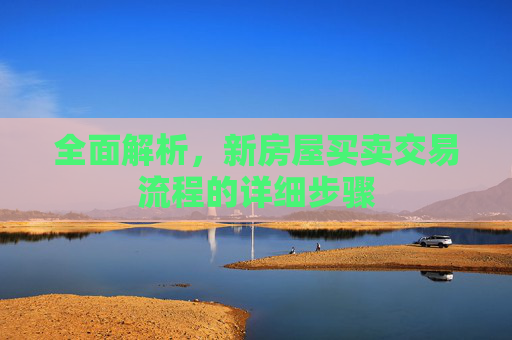 全面解析，新房屋买卖交易流程的详细步骤