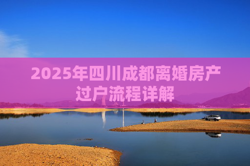 2025年四川成都离婚房产过户流程详解