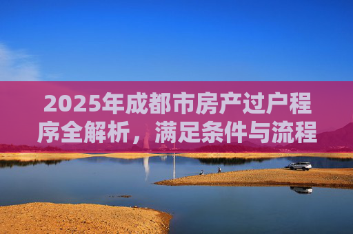 2025年成都市房产过户程序全解析，满足条件与流程详解