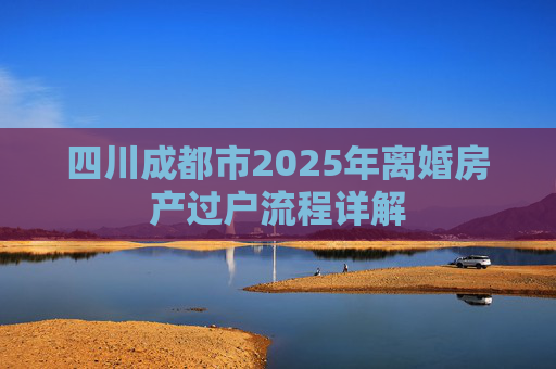 四川成都市2025年离婚房产过户流程详解