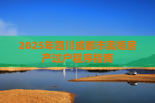 2025年四川成都市离婚房产过户程序指南