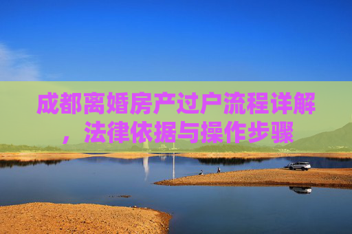 成都离婚房产过户流程详解，法律依据与操作步骤