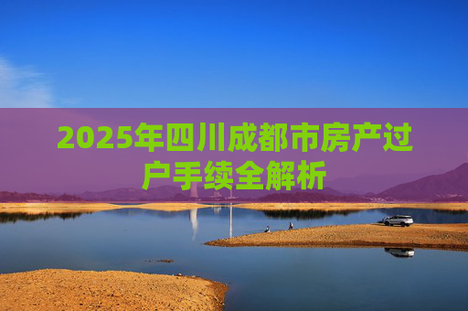 2025年四川成都市房产过户手续全解析