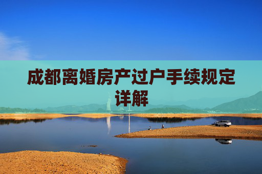 成都离婚房产过户手续规定详解