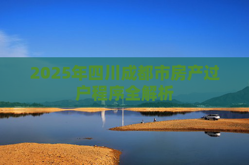 2025年四川成都市房产过户程序全解析