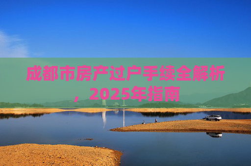 成都市房产过户手续全解析，2025年指南