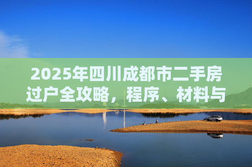 2025年四川成都市二手房过户全攻略，程序、材料与注意事项