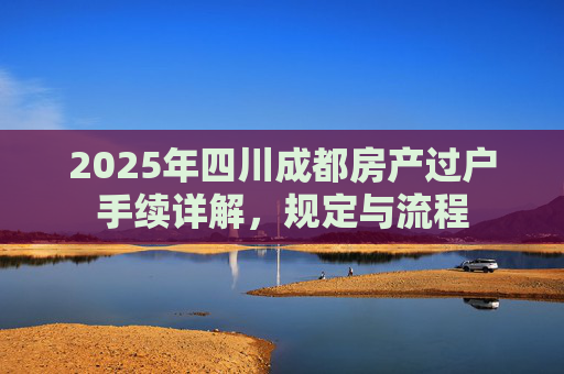2025年四川成都房产过户手续详解，规定与流程