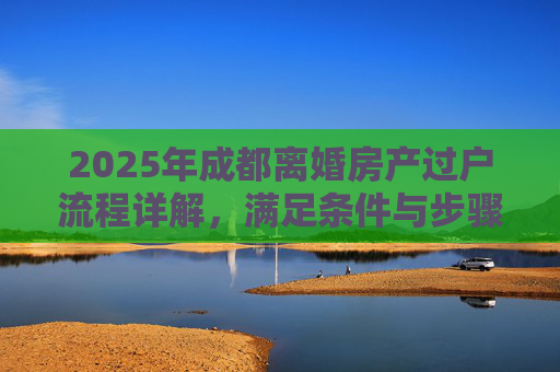 2025年成都离婚房产过户流程详解，满足条件与步骤