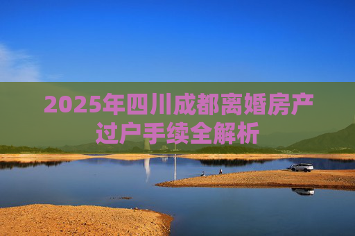 2025年四川成都离婚房产过户手续全解析