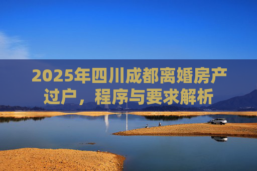 2025年四川成都离婚房产过户，程序与要求解析