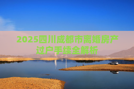 2025四川成都市离婚房产过户手续全解析