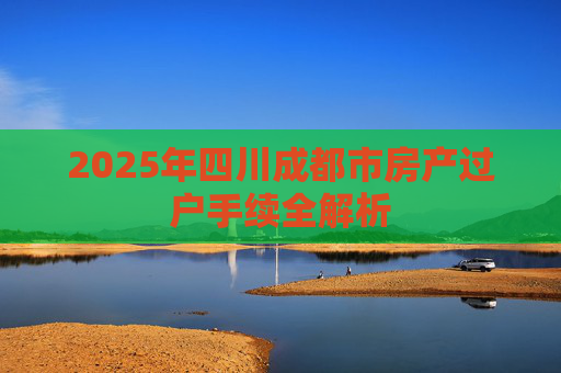 2025年四川成都市房产过户手续全解析