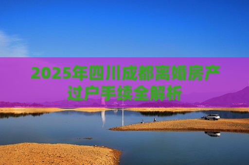 2025年四川成都离婚房产过户手续全解析