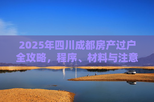 2025年四川成都房产过户全攻略，程序、材料与注意事项