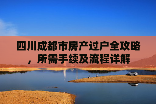 四川成都市房产过户全攻略，所需手续及流程详解