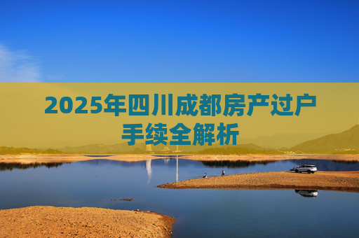 2025年四川成都房产过户手续全解析