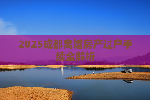 2025成都离婚房产过户手续全解析