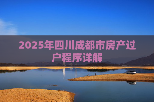 2025年四川成都市房产过户程序详解