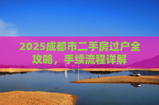 2025成都市二手房过户全攻略，手续流程详解