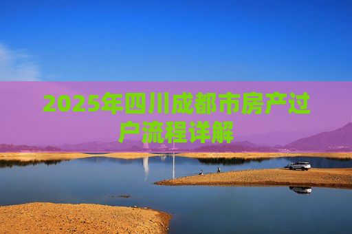 2025年四川成都市房产过户流程详解