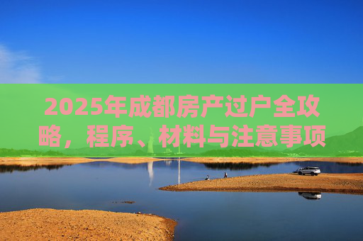 2025年成都房产过户全攻略，程序、材料与注意事项
