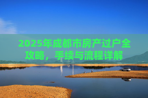 2025年成都市房产过户全攻略，手续与流程详解