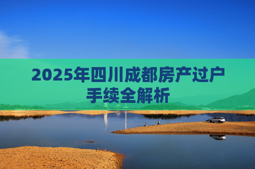 2025年四川成都房产过户手续全解析