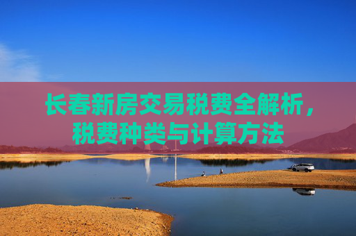 长春新房交易税费全解析，税费种类与计算方法