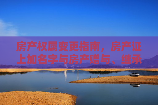 房产权属变更指南，房产证上加名字与房产赠与、继承手续详解