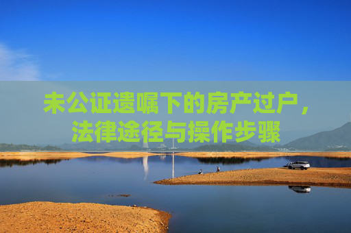 未公证遗嘱下的房产过户，法律途径与操作步骤