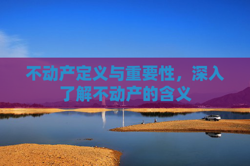 不动产定义与重要性，深入了解不动产的含义