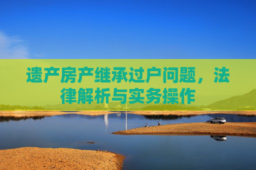 遗产房产继承过户问题，法律解析与实务操作