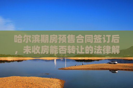 哈尔滨期房预售合同签订后，未收房能否转让的法律解析