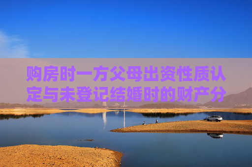 购房时一方父母出资性质认定与未登记结婚时的财产分割
