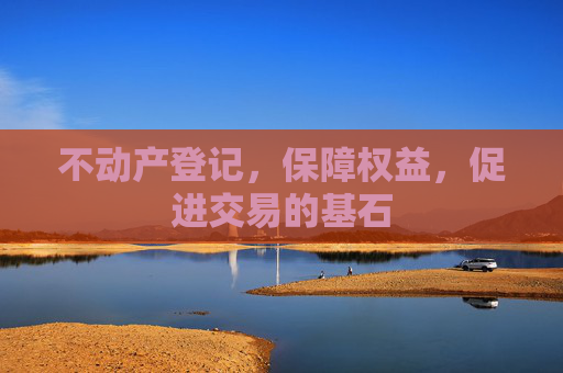 不动产登记，保障权益，促进交易的基石