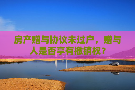 房产赠与协议未过户，赠与人是否享有撤销权？