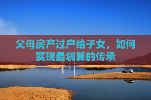 父母房产过户给子女，如何实现最划算的传承